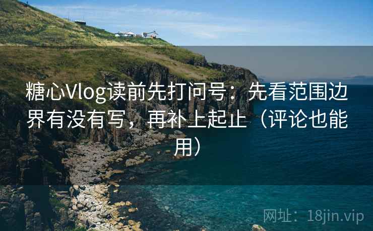 糖心Vlog读前先打问号：先看范围边界有没有写，再补上起止（评论也能用）