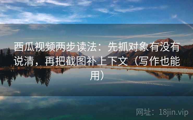 西瓜视频两步读法：先抓对象有没有说清，再把截图补上下文（写作也能用）