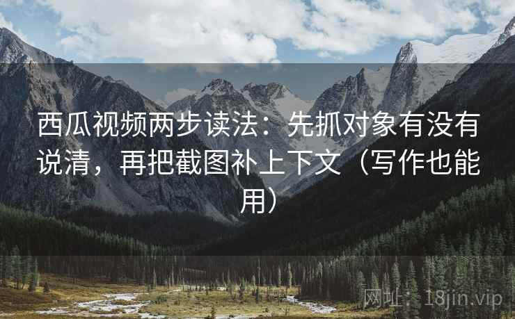 西瓜视频两步读法：先抓对象有没有说清，再把截图补上下文（写作也能用）