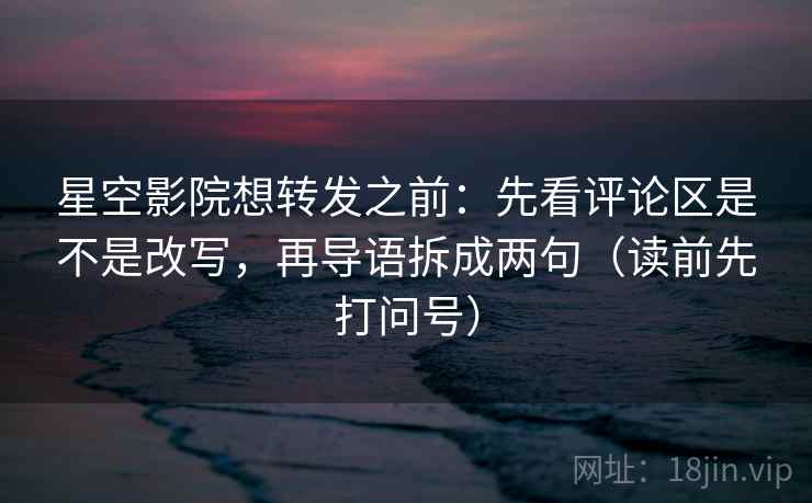 星空影院想转发之前：先看评论区是不是改写，再导语拆成两句（读前先打问号）