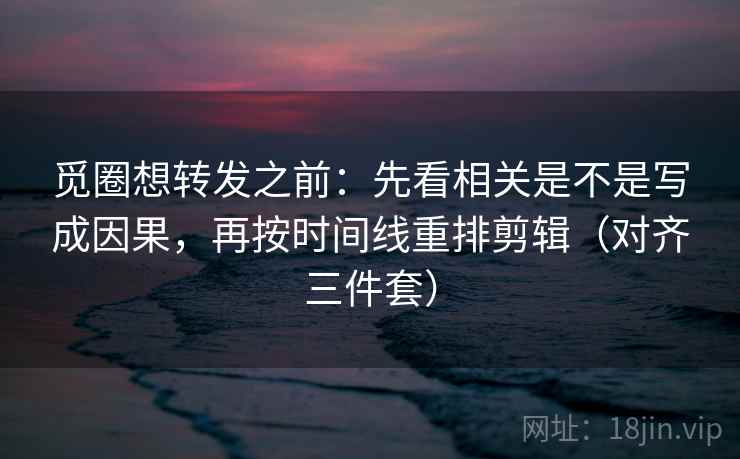 觅圈想转发之前：先看相关是不是写成因果，再按时间线重排剪辑（对齐三件套）
