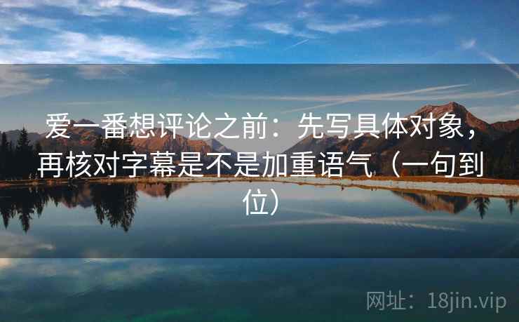 爱一番想评论之前：先写具体对象，再核对字幕是不是加重语气（一句到位）