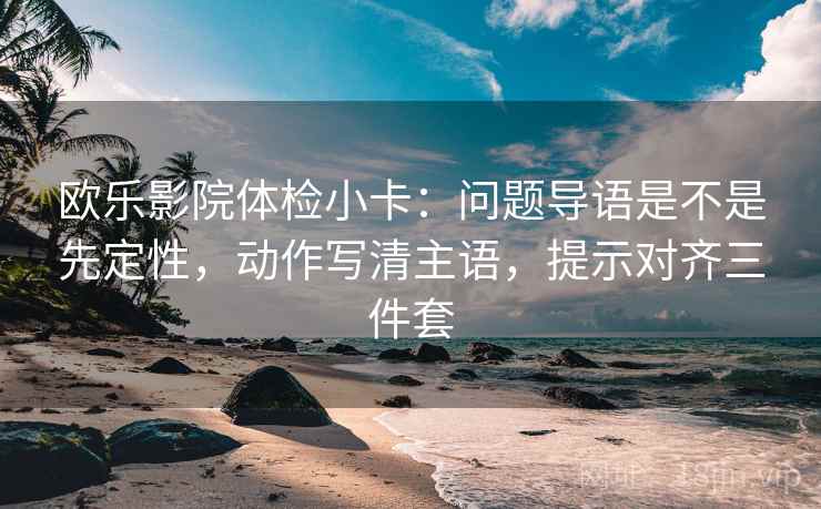 欧乐影院体检小卡:问题导语是不是先定性,动作写清主语,提示对齐三件套 欧乐影院体检小卡:问题导语是不是先定性,动作写清主语,提示对齐三件套