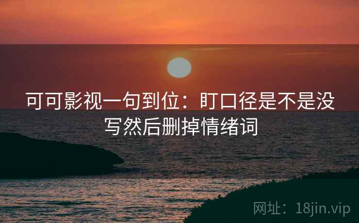 可可影视一句到位:盯口径是不是没写然后删掉情绪词 可可影视一句到位:盯口径是不是没写然后删掉情绪词