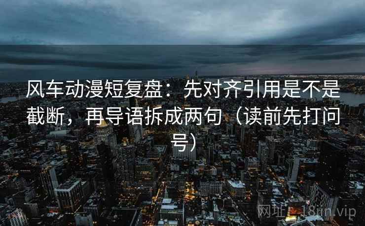 风车动漫短复盘:先对齐引用是不是截断,再导语拆成两句(读前先打问号) 风车动漫短复盘:先对齐引用是不是截断,再导语拆成两句(读前先打问号)