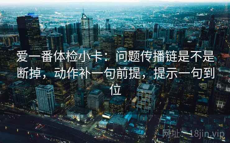爱一番体检小卡:问题传播链是不是断掉,动作补一句前提,提示一句到位 爱一番体检小卡:问题传播链是不是断掉,动作补一句前提,提示一句到位