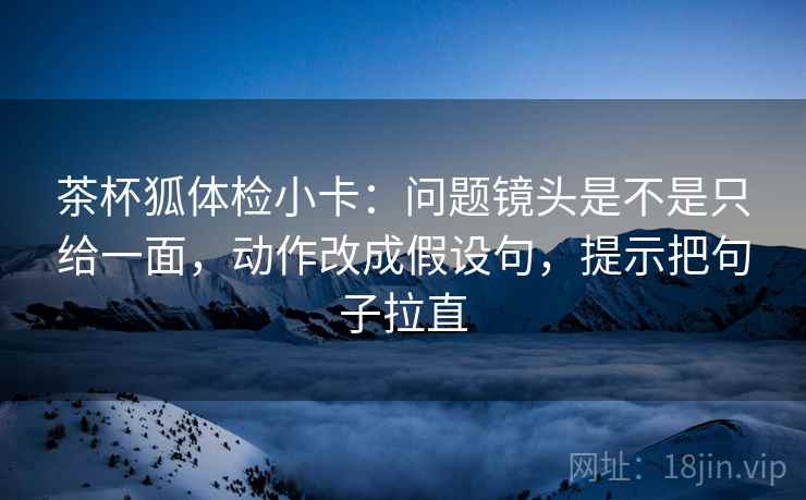 茶杯狐体检小卡:问题镜头是不是只给一面,动作改成假设句,提示把句子拉直 茶杯狐体检小卡:问题镜头是不是只给一面,动作改成假设句,提示把句子拉直