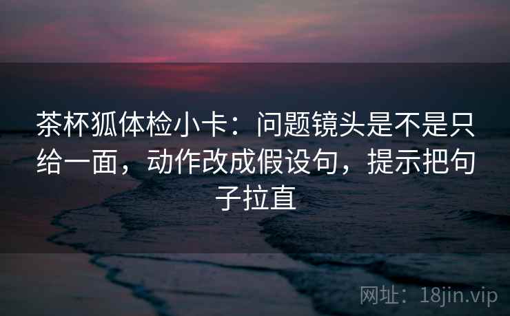 茶杯狐体检小卡:问题镜头是不是只给一面,动作改成假设句,提示把句子拉直 茶杯狐体检小卡:问题镜头是不是只给一面,动作改成假设句,提示把句子拉直