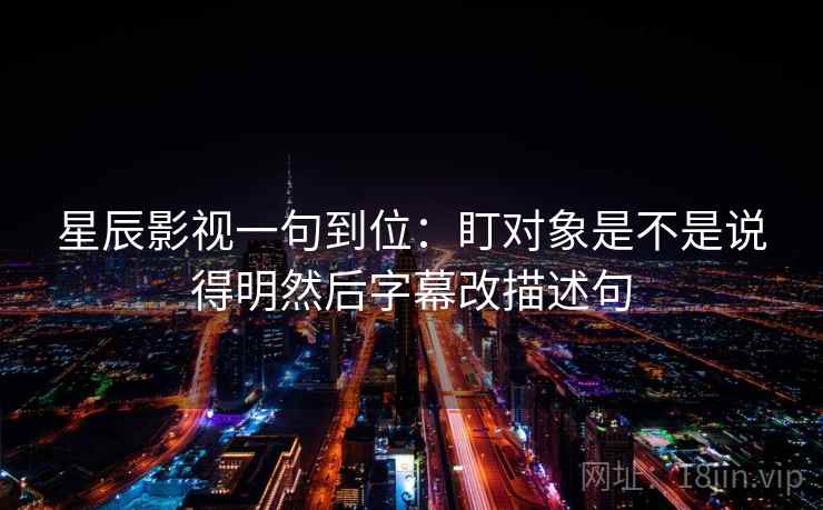 星辰影视一句到位:盯对象是不是说得明然后字幕改描述句 星辰影视一句到位:盯对象是不是说得明然后字幕改描述句