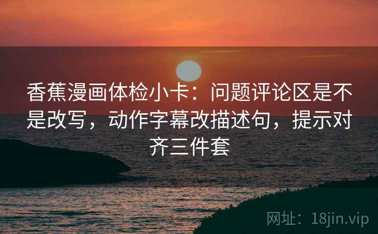 香蕉漫画体检小卡：问题评论区是不是改写，动作字幕改描述句，提示对齐三件套