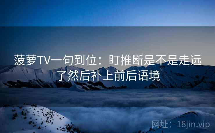 菠萝TV一句到位:盯推断是不是走远了然后补上前后语境 菠萝TV一句到位:盯推断是不是走远了然后补上前后语境
