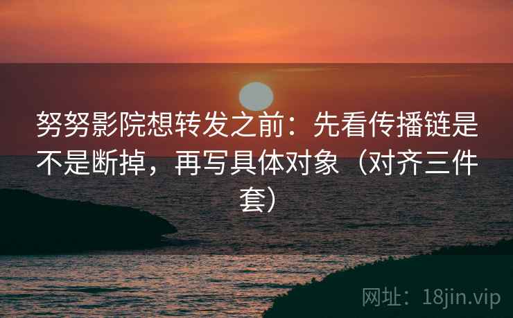努努影院想转发之前：先看传播链是不是断掉，再写具体对象（对齐三件套）