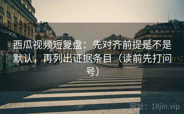 西瓜视频短复盘:先对齐前提是不是默认,再列出证据条目(读前先打问号) 西瓜视频短复盘:先对齐前提是不是默认,再列出证据条目(读前先打问号)