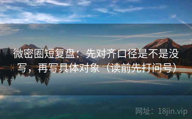 微密圈短复盘：先对齐口径是不是没写，再写具体对象（读前先打问号）