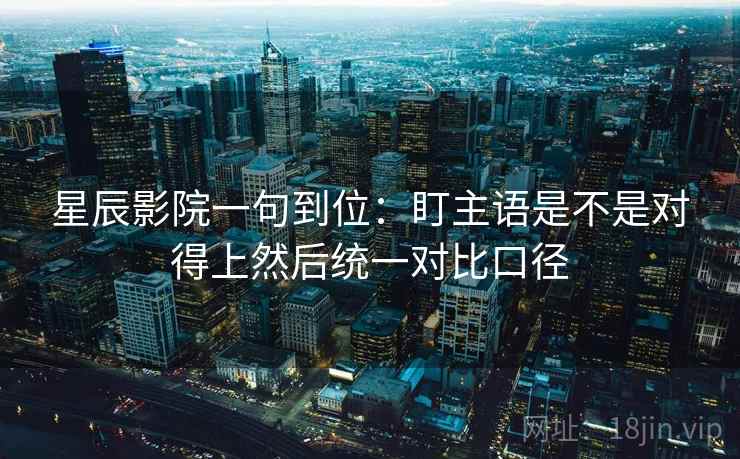 星辰影院一句到位：盯主语是不是对得上然后统一对比口径