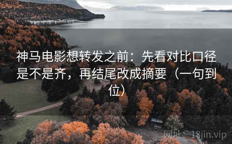 神马电影想转发之前：先看对比口径是不是齐，再结尾改成摘要（一句到位）