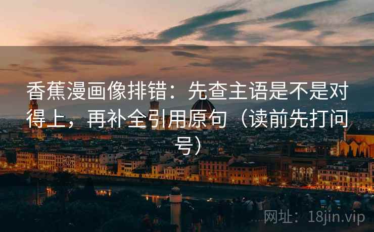 香蕉漫画像排错:先查主语是不是对得上,再补全引用原句(读前先打问号) 香蕉漫画像排错:先查主语是不是对得上,再补全引用原句(读前先打问号)