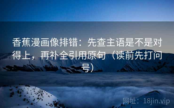 香蕉漫画像排错:先查主语是不是对得上,再补全引用原句(读前先打问号) 香蕉漫画像排错:先查主语是不是对得上,再补全引用原句(读前先打问号)