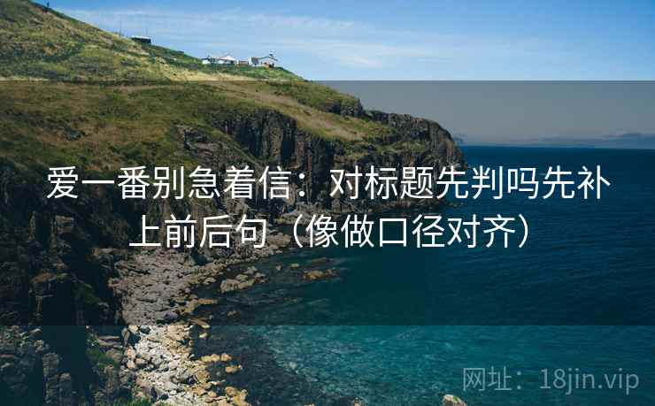 爱一番别急着信：对标题先判吗先补上前后句（像做口径对齐）