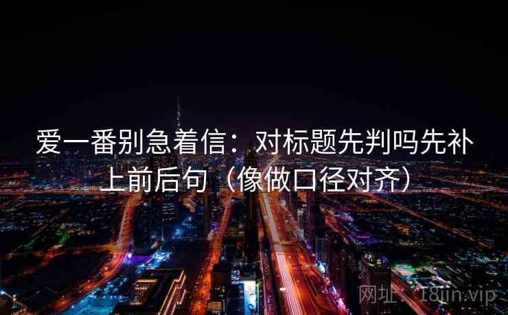 爱一番别急着信：对标题先判吗先补上前后句（像做口径对齐）