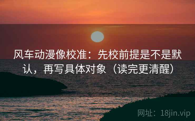 风车动漫像校准：先校前提是不是默认，再写具体对象（读完更清醒）