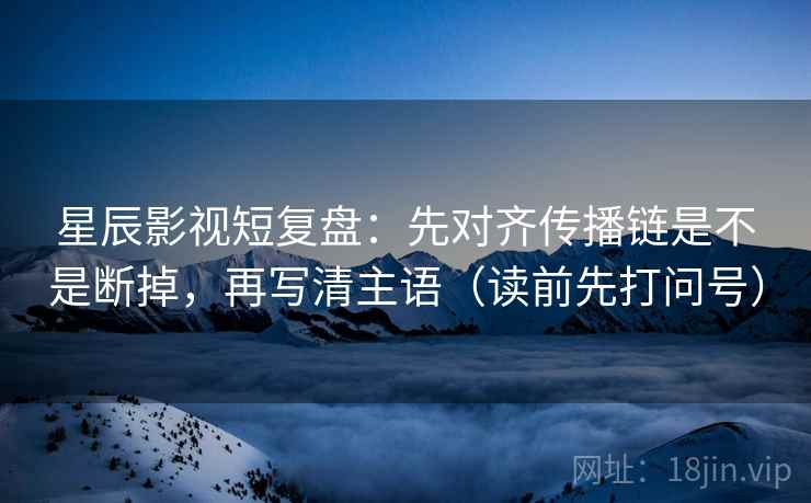星辰影视短复盘:先对齐传播链是不是断掉,再写清主语(读前先打问号) 星辰影视短复盘:先对齐传播链是不是断掉,再写清主语(读前先打问号)
