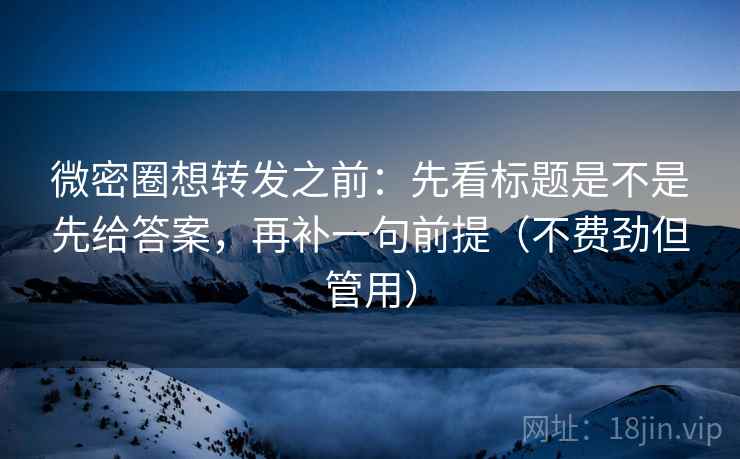 微密圈想转发之前：先看标题是不是先给答案，再补一句前提（不费劲但管用）