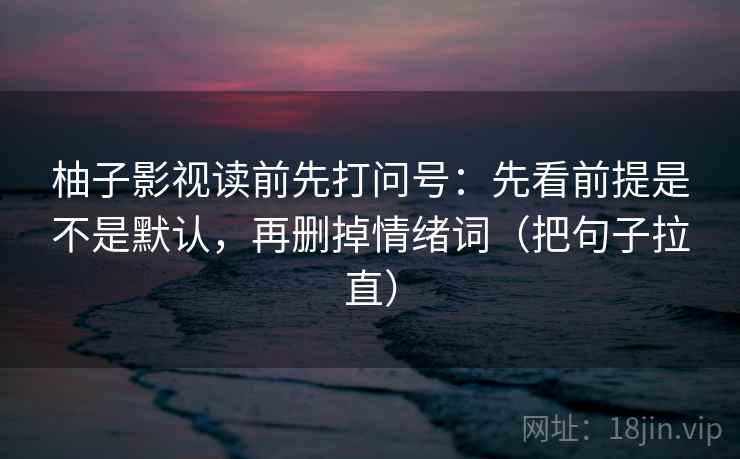 柚子影视读前先打问号：先看前提是不是默认，再删掉情绪词（把句子拉直）
