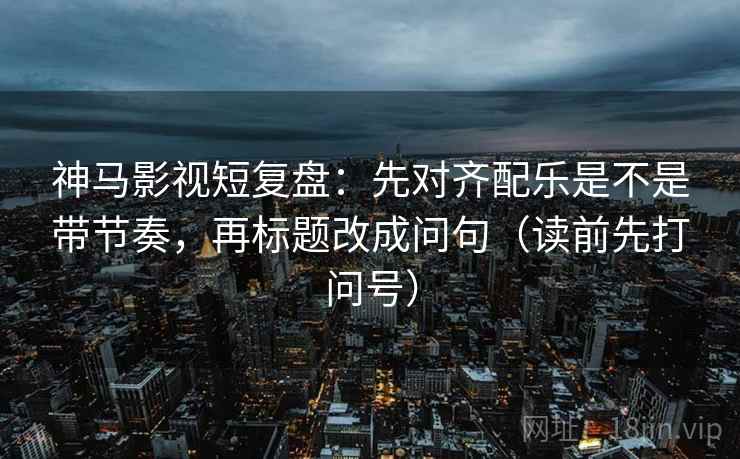 神马影视短复盘:先对齐配乐是不是带节奏,再标题改成问句(读前先打问号) 神马影视短复盘:先对齐配乐是不是带节奏,再标题改成问句(读前先打问号)