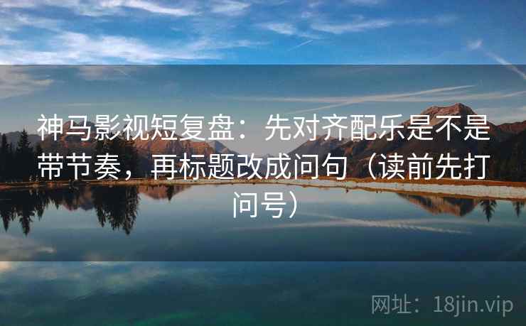 神马影视短复盘:先对齐配乐是不是带节奏,再标题改成问句(读前先打问号) 神马影视短复盘:先对齐配乐是不是带节奏,再标题改成问句(读前先打问号)