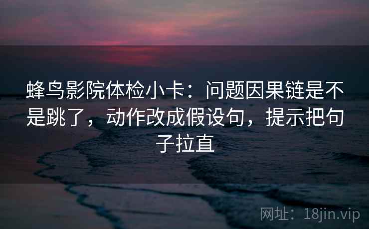 蜂鸟影院体检小卡:问题因果链是不是跳了,动作改成假设句,提示把句子拉直 蜂鸟影院体检小卡:问题因果链是不是跳了,动作改成假设句,提示把句子拉直