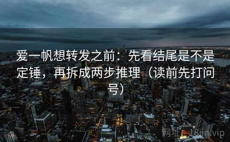 爱一帆想转发之前:先看结尾是不是定锤,再拆成两步推理(读前先打问号) 爱一帆想转发之前:先看结尾是不是定锤,再拆成两步推理(读前先打问号)