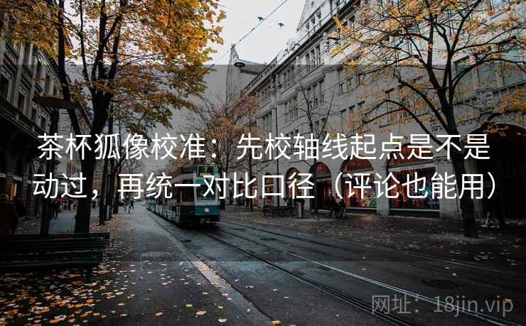 茶杯狐像校准：先校轴线起点是不是动过，再统一对比口径（评论也能用）